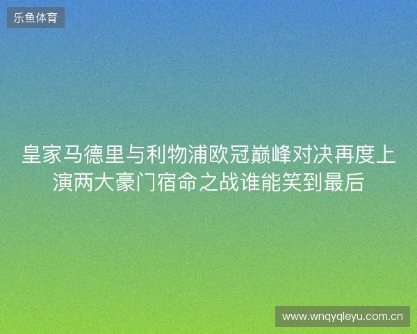 皇家马德里与利物浦欧冠巅峰对决再度上演两大豪门宿命之战谁能笑到最后