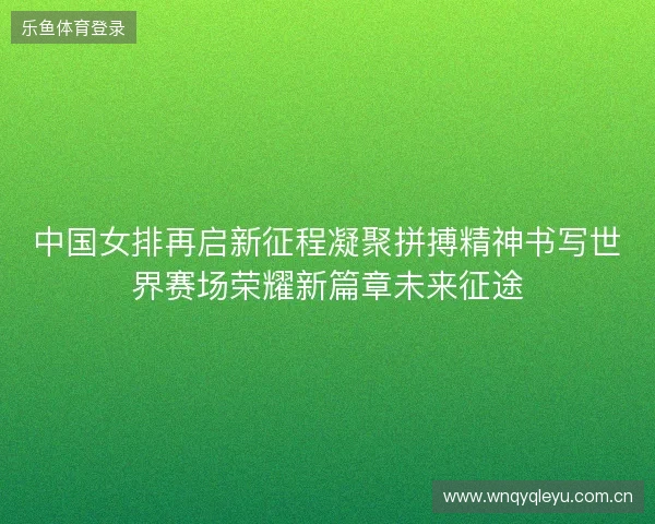中国女排再启新征程凝聚拼搏精神书写世界赛场荣耀新篇章未来征途